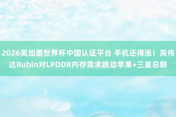 2026美加墨世界杯中國(guó)認(rèn)證平臺(tái) 手機(jī)還得漲！英偉達(dá)Rubin對(duì)LPDDR內(nèi)存需求跳動(dòng)蘋(píng)果+三星總額