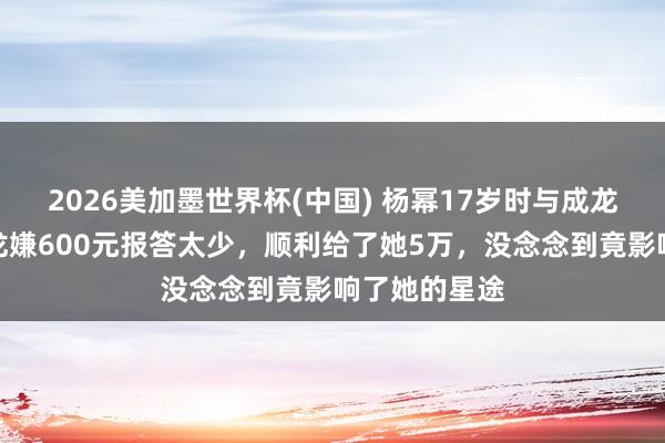 2026美加墨世界杯(中國) 楊冪17歲時與成龍拍告白,成龍嫌600元報答太少,順利給了她5萬,沒念念到竟影響了她的星途