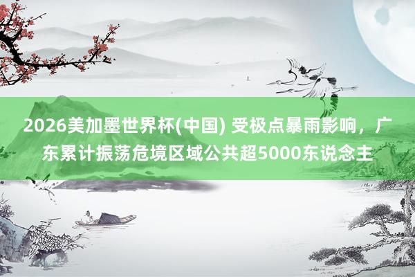 2026美加墨世界杯(中國) 受極點(diǎn)暴雨影響,廣東累計(jì)振蕩危境區(qū)域公共超5000東說念主
