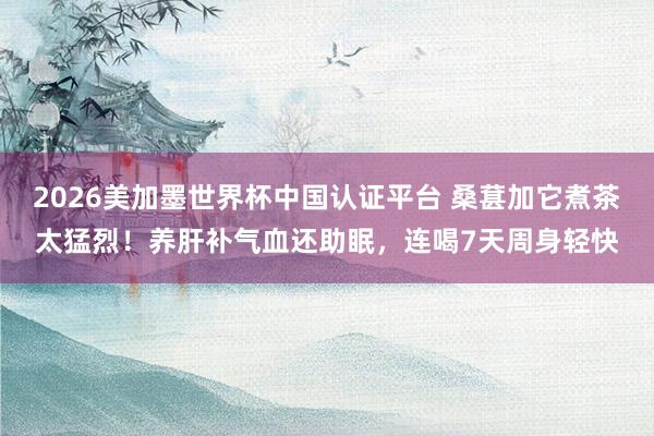 2026美加墨世界杯中國(guó)認(rèn)證平臺(tái) 桑葚加它煮茶太猛烈！養(yǎng)肝補(bǔ)氣血還助眠，連喝7天周身輕快