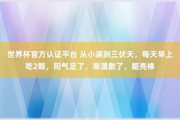 世界杯官方認(rèn)證平臺(tái) 從小滿到三伏天，每天早上吃2顆，陽氣足了，寒濕散了，軀殼棒