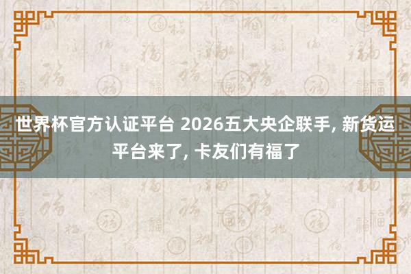 世界杯官方認(rèn)證平臺(tái) 2026五大央企聯(lián)手， 新貨運(yùn)平臺(tái)來(lái)了， 卡友們有福了