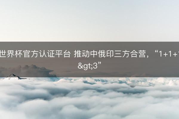 世界杯官方認證平臺 推動中俄印三方合營，“1+1+1>3”